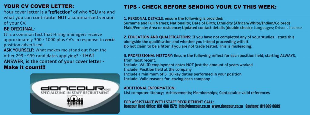 Doncour guidance on CV cover letters and a pre-send check. Your cover letter should reflect who you are and what you can contribute, not summarise your CV. Be original: hiring managers receive roughly 300 to over 1000 CVs per advertised position, so ask yourself what makes you stand out from the other applicants, because that answer is your cover letter. Before sending, check that personal details are complete (surname and full names, nationality, date of birth, ethnicity, gender, area of residence, updated contact details, languages, driver's licence); that education and qualifications state whether studies were completed and whether you intend to continue, without claiming to be a fitter if you are not trade tested; and that professional history runs most recent first with valid employment dates rather than years worked, the position held, five to ten key duties, and valid reasons for leaving. Also list computer literacy, achievements, memberships and contactable references. Head office 031 466 1572, info@doncour.co.za, Gauteng 011 609 0609.