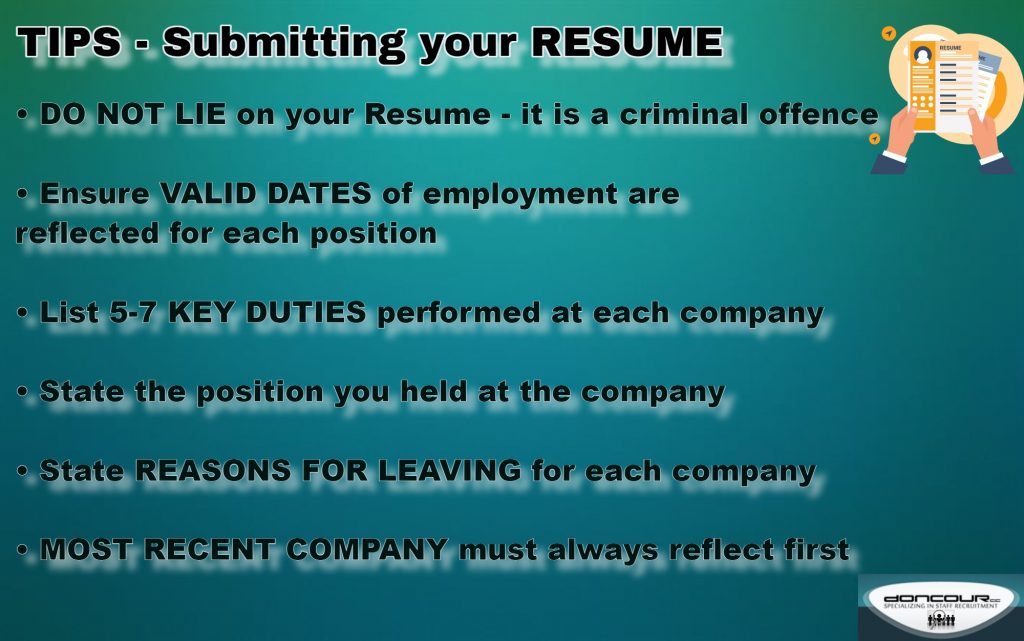 Doncour tips for submitting your resume: do not lie on your resume, it is a criminal offence; show valid employment dates for each position; list five to seven key duties performed at each company; state the position you held; give reasons for leaving each company; and always list your most recent employer first.