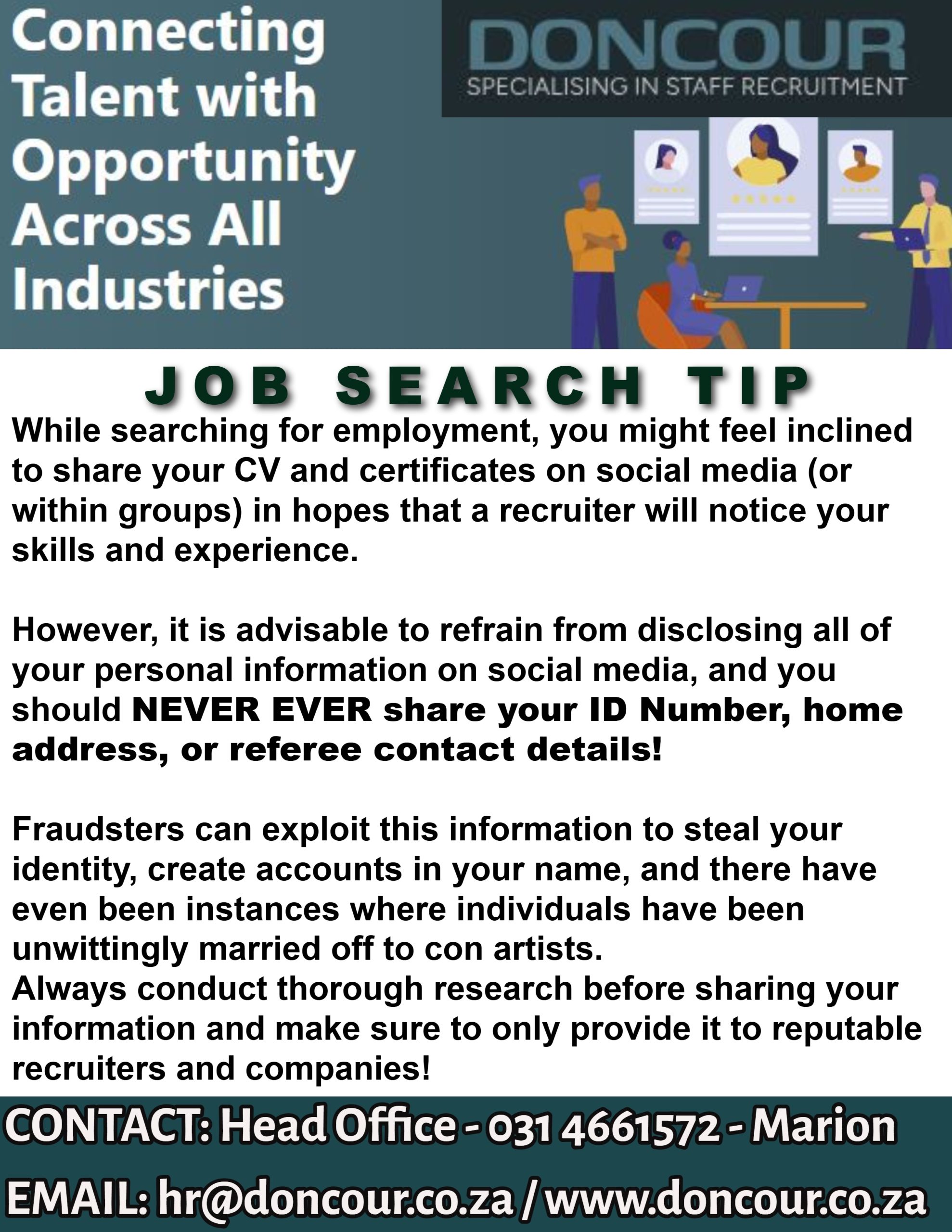 Doncour job search tip: while job hunting you may feel inclined to share your CV and certificates on social media so a recruiter notices you, but never share your ID number, home address or referee contact details. Fraudsters use these to steal identities and open accounts in your name, and people have even been married off to con artists without knowing. Research before sharing, and give your details only to reputable recruiters and companies. Contact head office on 031 466 1572 or hr@doncour.co.za.