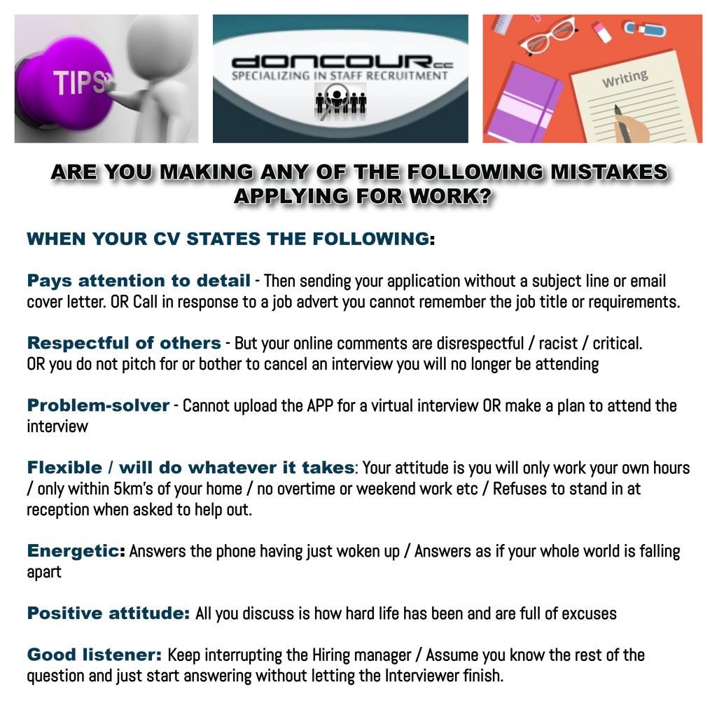 Doncour: are you making any of these mistakes when applying for work? Your CV claims you pay attention to detail, but you send an application with no subject line or cover letter, or call about an advert without remembering the job title. It says you are respectful, but your online comments are disrespectful or you skip an interview without cancelling. It says you are a problem-solver, but you cannot manage to install the app for a virtual interview. It says you are flexible, but you will only work your own hours, close to home, and refuse to help out. It says energetic, but you answer the phone having just woken up. It says positive, but you only discuss how hard life has been. It says good listener, but you interrupt the hiring manager and answer before the question is finished.