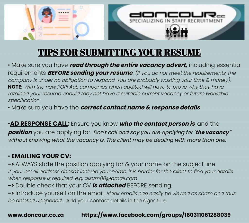 Doncour tips for submitting your resume. Read the entire vacancy advert including the essential requirements before sending your CV; if you do not meet them the company is under no obligation to respond. Note that under the POPI Act, companies audited must justify why they have retained your resume when they have no suitable current vacancy. Make sure you have the correct contact name and response details. On an ad response call, know who the contact person is and which position you are applying for, rather than calling about "the vacancy" when the client may have several. When emailing your CV: always put the position and your name in the subject line, especially if your email address does not contain your name; double-check the CV is actually attached before sending; and introduce yourself in the email, because blank emails are easily taken for spam and deleted unopened. Add contact details in your signature.