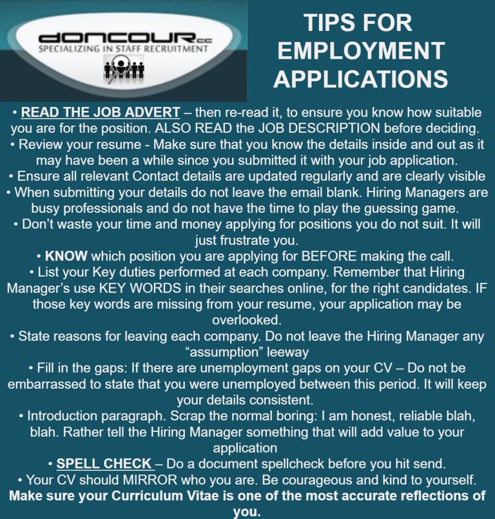 Doncour tips for employment applications. Read the job advert, then re-read it, and read the job description too before deciding how suitable you are. Review your resume so you know it inside out, as it may be a while since you sent it. Keep contact details updated and clearly visible. Do not leave the email blank; hiring managers are busy and will not play a guessing game. Do not waste time and money applying for positions you do not suit. Know which position you are applying for before making the call. List key duties at each company, because hiring managers search on keywords and your application may be overlooked without them. State reasons for leaving each company rather than leaving room for assumption. Fill in unemployment gaps rather than being embarrassed by them, as it keeps your details consistent. Replace the boring "I am honest and reliable" introduction with something that adds value. Spellcheck the document before you hit send. Your CV should mirror who you are, so be courageous and kind to yourself and make it one of the most accurate reflections of you.