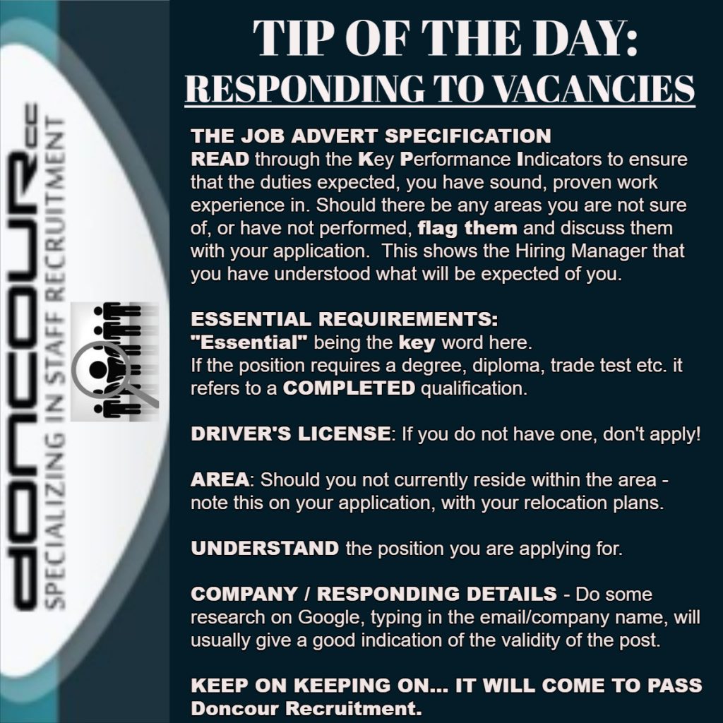 Doncour tip of the day on responding to vacancies. Read the job advert specification and its key performance indicators to be sure you have sound, proven experience in the duties expected; flag anything you are unsure of or have not done and discuss it in your application, which shows the hiring manager you understood what is expected. On essential requirements, "essential" is the key word: if the position requires a degree, diploma or trade test, it means a completed qualification. If a driver's licence is required and you do not have one, do not apply. If you do not live in the area, note it on your application along with your relocation plans. Understand the position you are applying for. Research the company and responding details on Google, as searching the email or company name usually indicates whether the post is genuine.