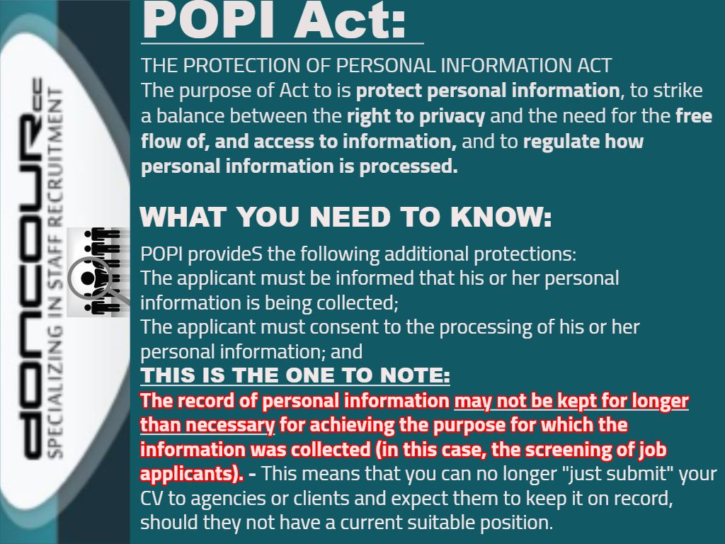 Doncour explainer on the POPI Act, the Protection of Personal Information Act. Its purpose is to protect personal information, striking a balance between the right to privacy and the need for the free flow of and access to information, and to regulate how personal information is processed. What you need to know: an applicant must be informed that their personal information is being collected, and must consent to it being processed. The point to note is that records of personal information may not be kept for longer than necessary for the purpose they were collected for, in this case screening job applicants. That means you can no longer simply submit your CV to agencies or clients and expect them to keep it on file when they have no current suitable position.