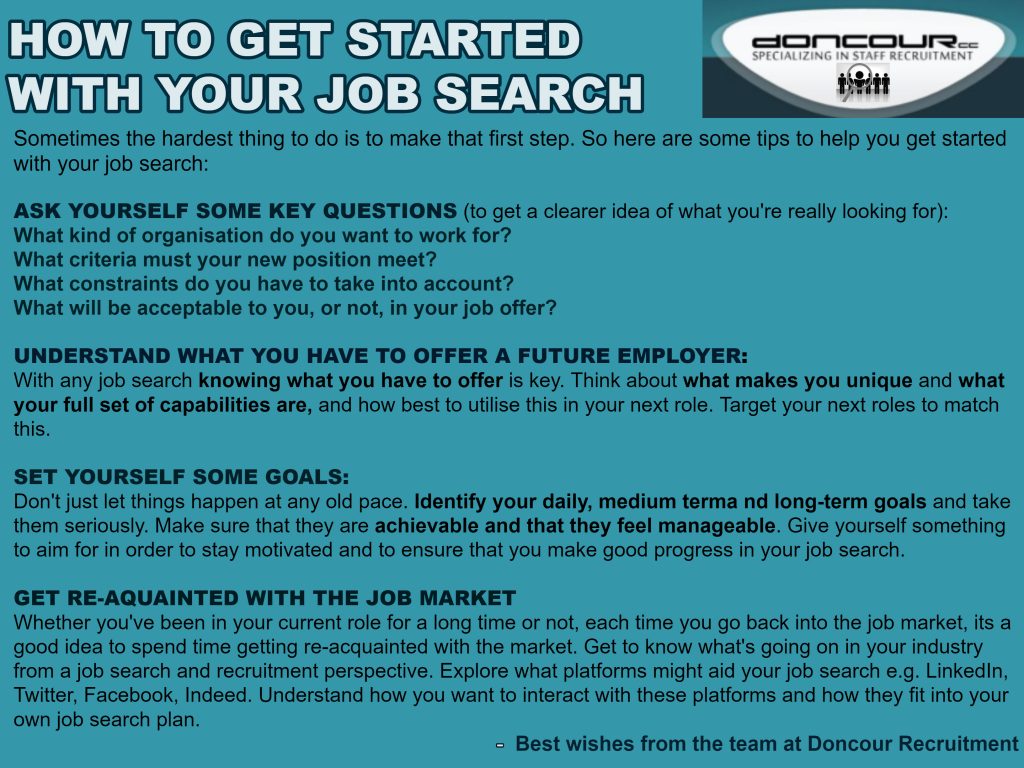 Doncour guidance on how to get started with your job search, since the hardest part is often the first step. Ask yourself key questions to clarify what you are really looking for: what kind of organisation you want to work for, what criteria the new position must meet, what constraints you have, and what would or would not be acceptable in an offer. Understand what you have to offer a future employer, thinking about what makes you unique and what your full set of capabilities is, then target roles to match. Set yourself daily, medium and long-term goals that are achievable and manageable, so you stay motivated and make real progress. Get re-acquainted with the job market each time you re-enter it: learn what is happening in your industry and explore which platforms might help, such as LinkedIn, Twitter, Facebook and Indeed, and how they fit your plan.